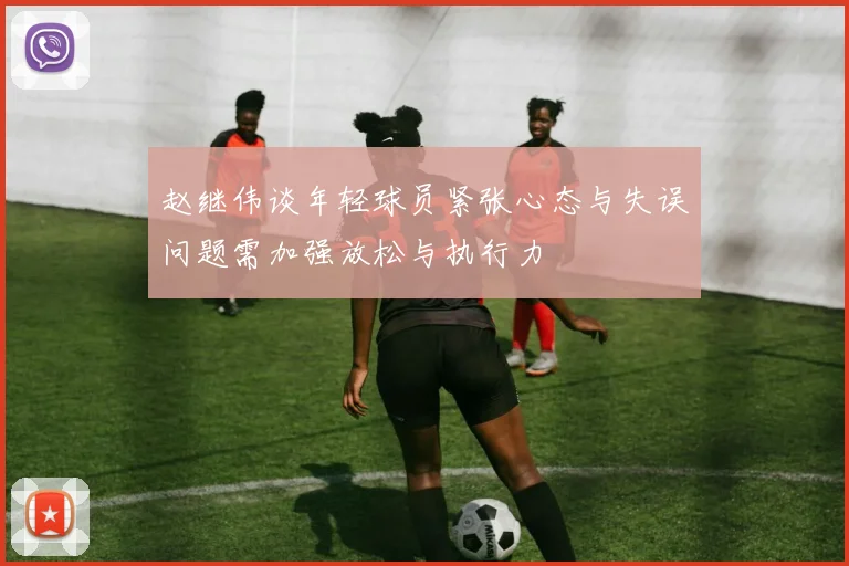 赵继伟谈年轻球员紧张心态与失误问题需加强放松与执行力