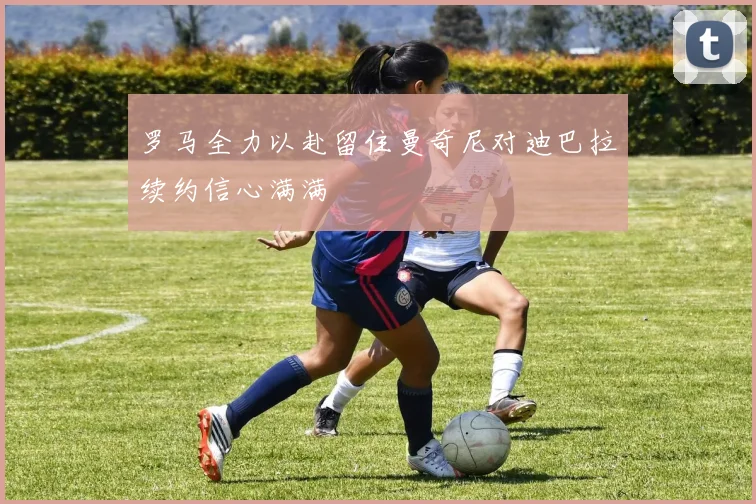 罗马全力以赴留住曼奇尼对迪巴拉续约信心满满