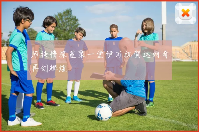 师徒情深重聚一堂伊万祝贺达利奇再创辉煌