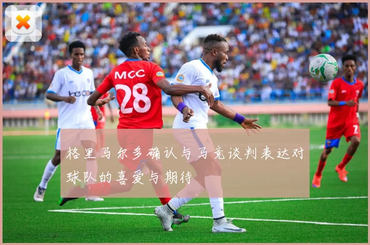 格里马尔多确认与马竞谈判表达对球队的喜爱与期待