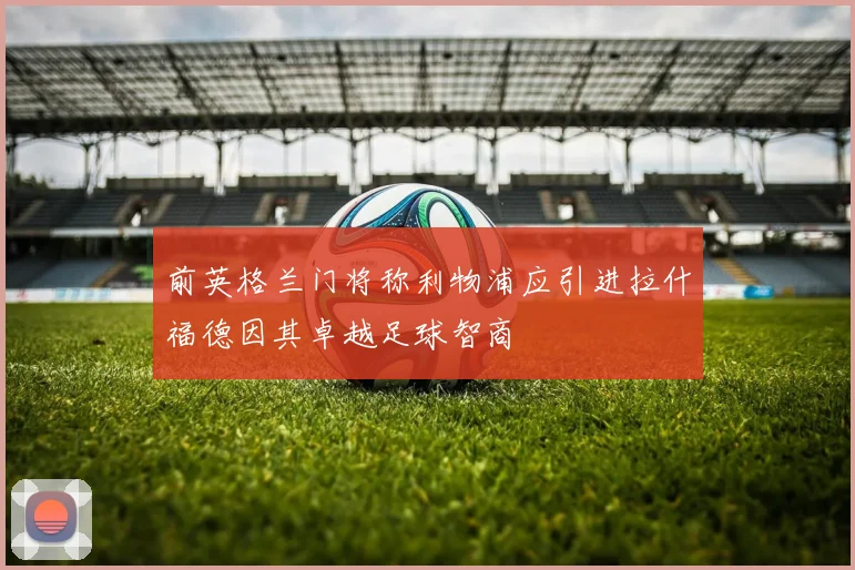 前英格兰门将称利物浦应引进拉什福德因其卓越足球智商