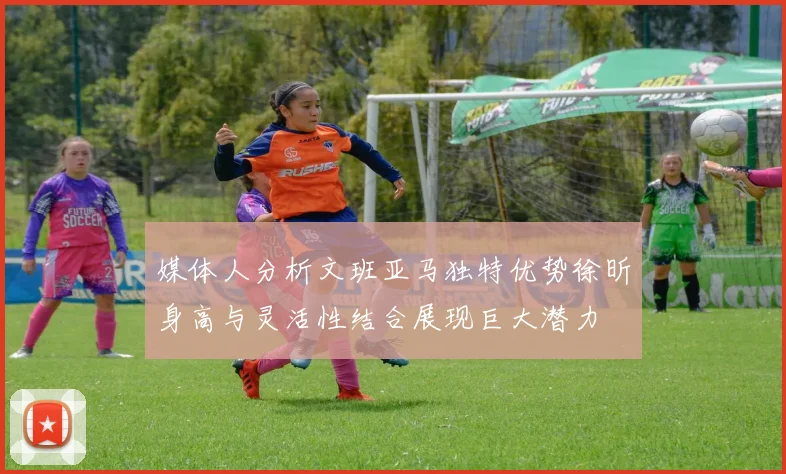 媒体人分析文班亚马独特优势徐昕身高与灵活性结合展现巨大潜力