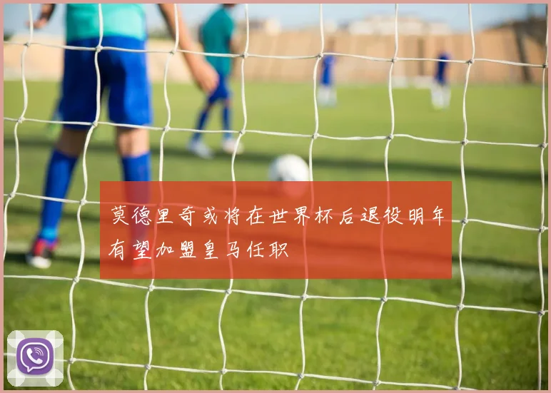 莫德里奇或将在世界杯后退役明年有望加盟皇马任职