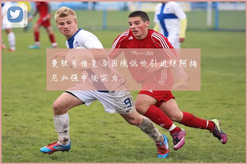 曼联可借皇马困境低价引进琼阿梅尼加强中场实力