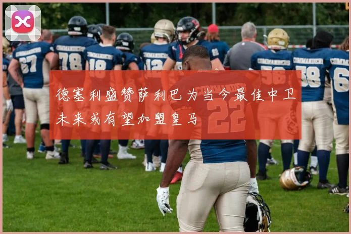 德塞利盛赞萨利巴为当今最佳中卫未来或有望加盟皇马