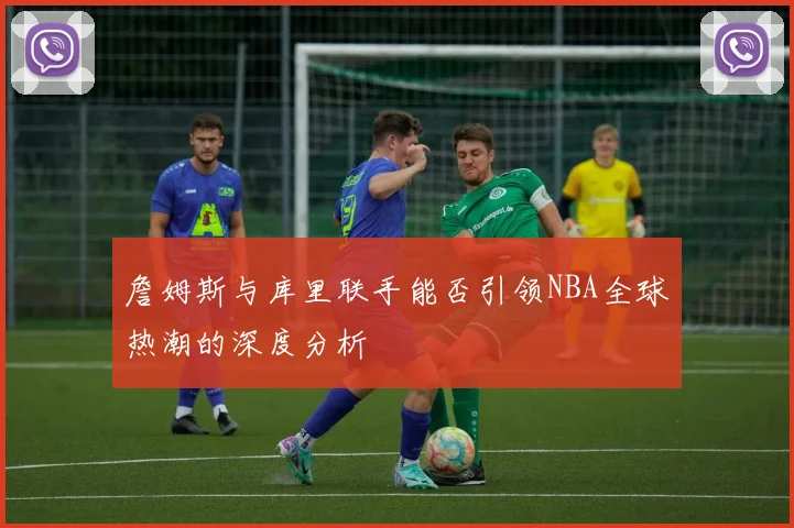 詹姆斯与库里联手能否引领NBA全球热潮的深度分析