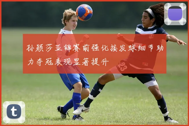 孙颖莎亚锦赛前强化接发球细节助力夺冠表现显著提升