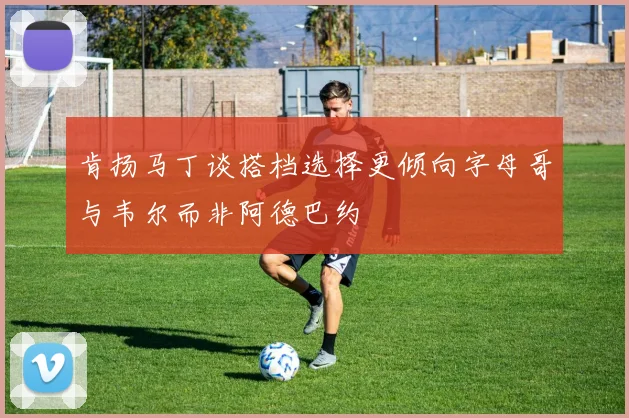 肯扬马丁谈搭档选择更倾向字母哥与韦尔而非阿德巴约