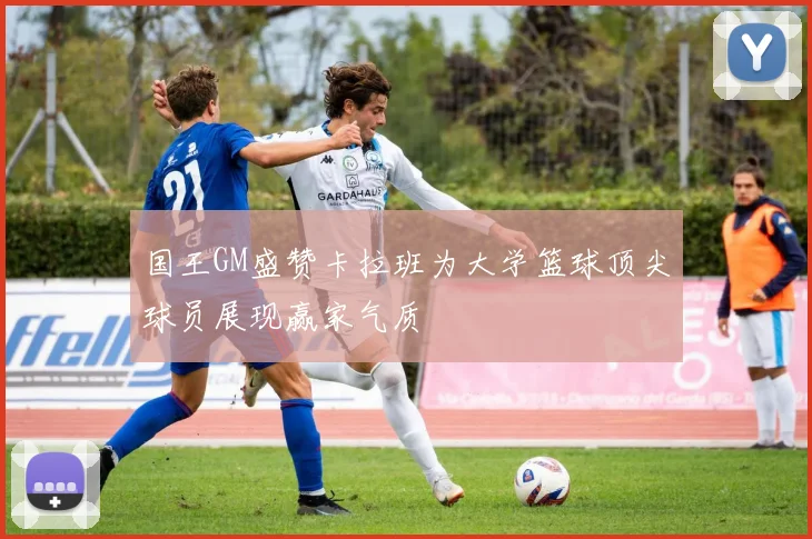 国王GM盛赞卡拉班为大学篮球顶尖球员展现赢家气质