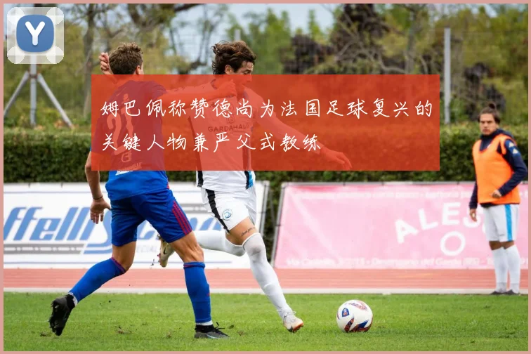 姆巴佩称赞德尚为法国足球复兴的关键人物兼严父式教练
