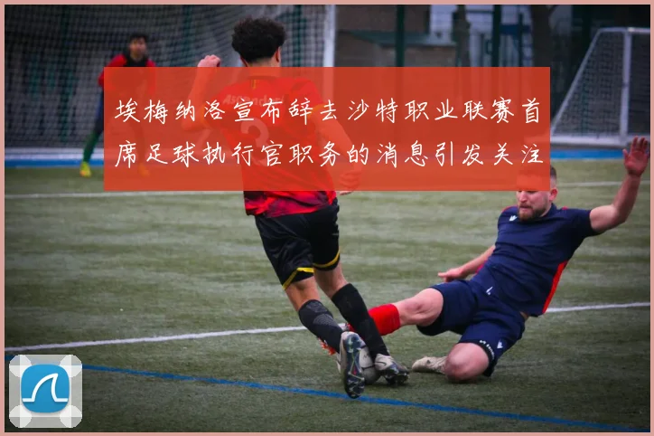 埃梅纳洛宣布辞去沙特职业联赛首席足球执行官职务的消息引发关注
