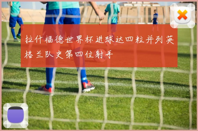 拉什福德世界杯进球达四粒并列英格兰队史第四位射手