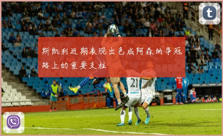 斯凯利近期表现出色成阿森纳争冠路上的重要支柱