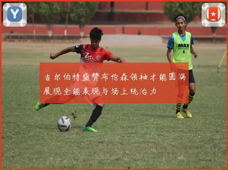 吉尔伯特盛赞布伦森领袖才能圆满展现全能表现与场上统治力