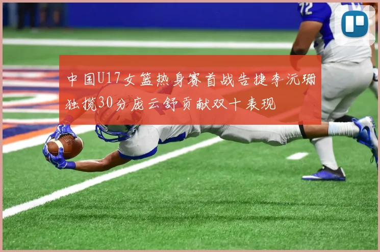 中国U17女篮热身赛首战告捷李沅珊独揽30分庞云舒贡献双十表现