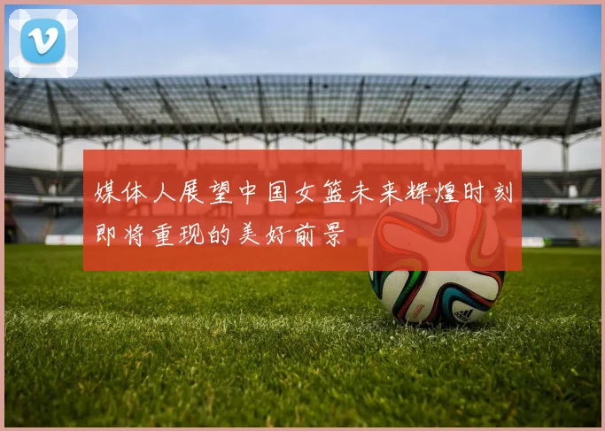 媒体人展望中国女篮未来辉煌时刻即将重现的美好前景