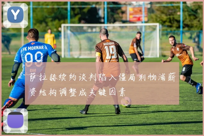 萨拉赫续约谈判陷入僵局利物浦薪资结构调整成关键因素