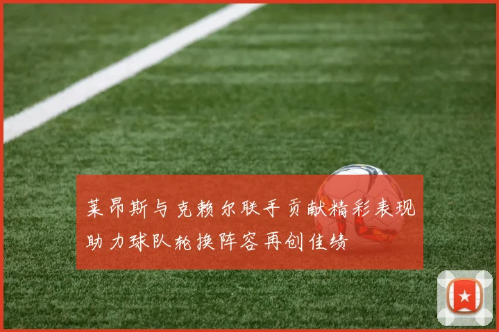 莱昂斯与克赖尔联手贡献精彩表现助力球队轮换阵容再创佳绩