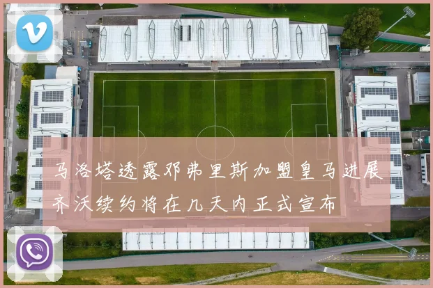 马洛塔透露邓弗里斯加盟皇马进展齐沃续约将在几天内正式宣布