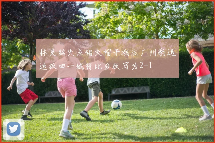 林良铭失点错失帽子戏法广州豹迅速扳回一城将比分改写为2-1