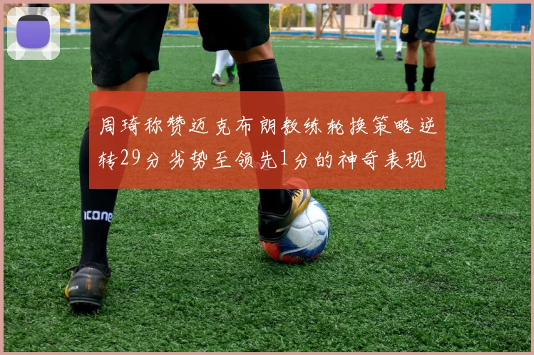 周琦称赞迈克布朗教练轮换策略逆转29分劣势至领先1分的神奇表现