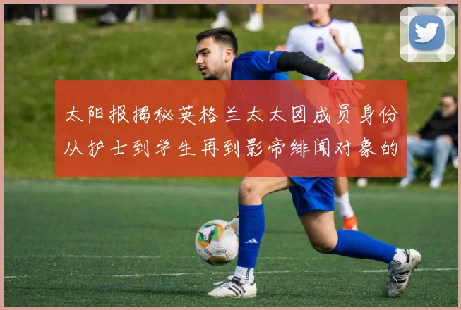 太阳报揭秘英格兰太太团成员身份从护士到学生再到影帝绯闻对象的多样性