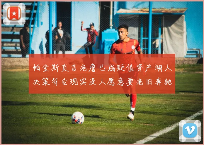 帕金斯直言老詹已成贬值资产湖人决策符合现实没人愿意要老旧奔驰
