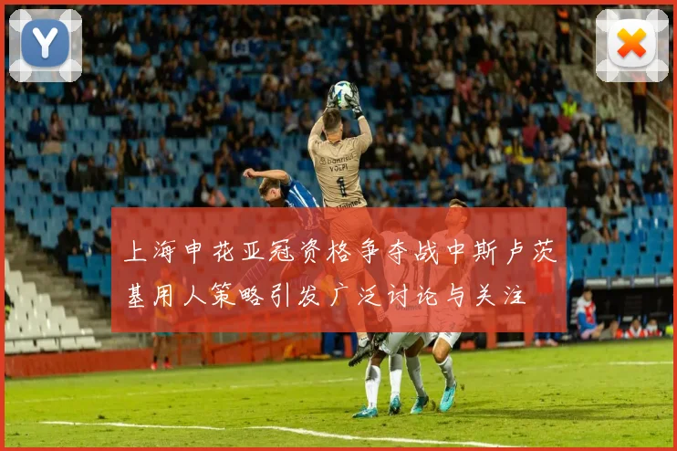 上海申花亚冠资格争夺战中斯卢茨基用人策略引发广泛讨论与关注