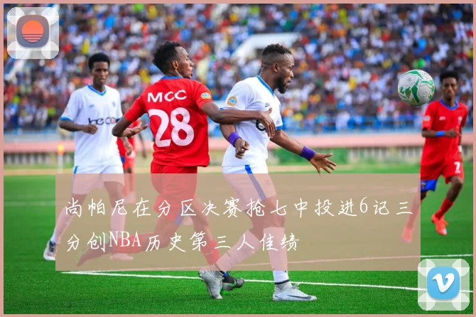 尚帕尼在分区决赛抢七中投进6记三分创NBA历史第三人佳绩