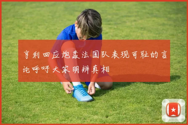 亨利回应炮轰法国队表现可耻的言论呼吁大家明辨真相